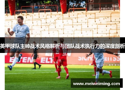 英甲球队主帅战术风格解析与团队战术执行力的深度剖析