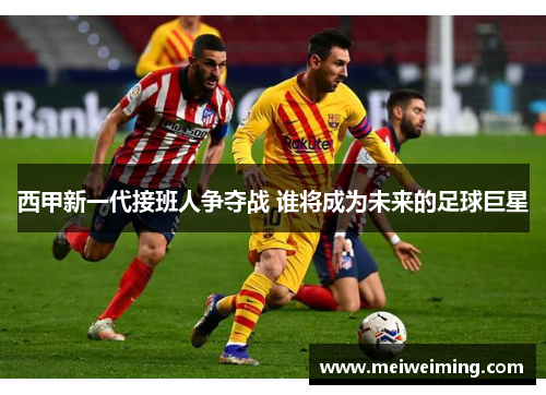 西甲新一代接班人争夺战 谁将成为未来的足球巨星