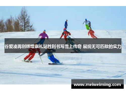 谷爱凌再创辉煌崇礼站胜利书写雪上传奇 展现无可匹敌的实力