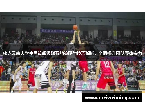 攻克云南大学生男篮超级联赛的策略与技巧解析，全面提升团队整体实力