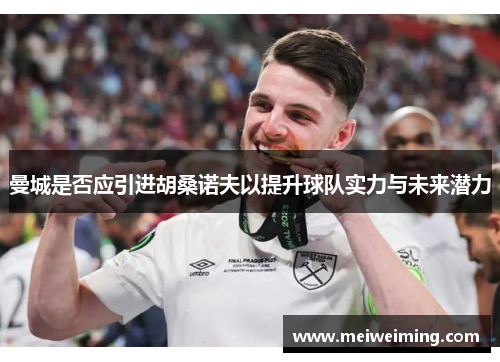 曼城是否应引进胡桑诺夫以提升球队实力与未来潜力